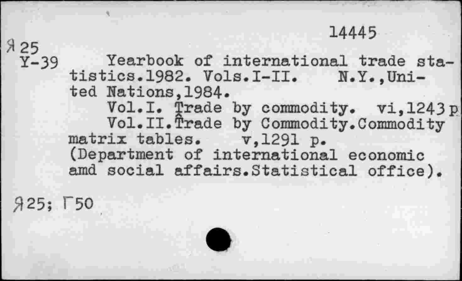 ﻿„	14445
>1 25
Y-39 Yearbook of international trade statistics.1982. Vols.I-II. N.Y.,United Nations,1984«
Vol.I. Trade by commodity. vi,1243p Vol.II.Trade by Commodity.Commodity matrix tables. v,1291 p.
(Department of international economic amd social affairs.Statistical office).
^25; T50